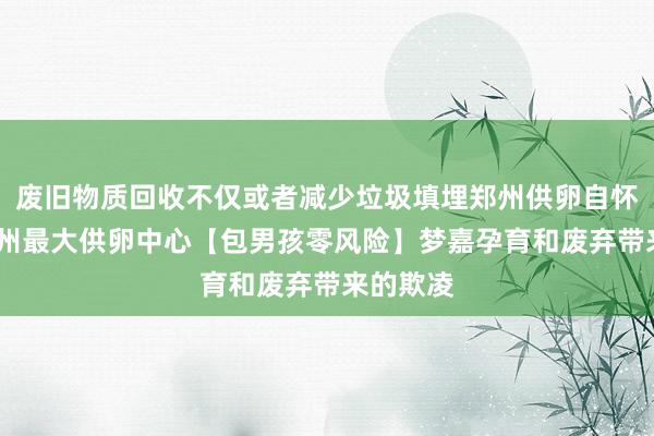 废旧物质回收不仅或者减少垃圾填埋郑州供卵自怀费用-郑州最大供卵中心【包男孩零风险】梦嘉孕育和废弃带来的欺凌